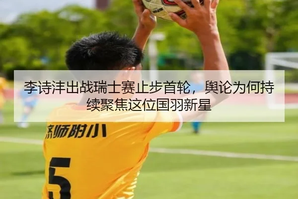 李诗沣出战瑞士赛止步首轮，舆论为何持续聚焦这位国羽新星